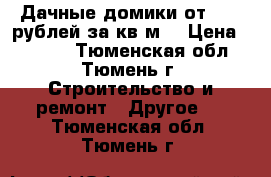 Дачные домики от 4700 рублей за кв.м. › Цена ­ 4 700 - Тюменская обл., Тюмень г. Строительство и ремонт » Другое   . Тюменская обл.,Тюмень г.